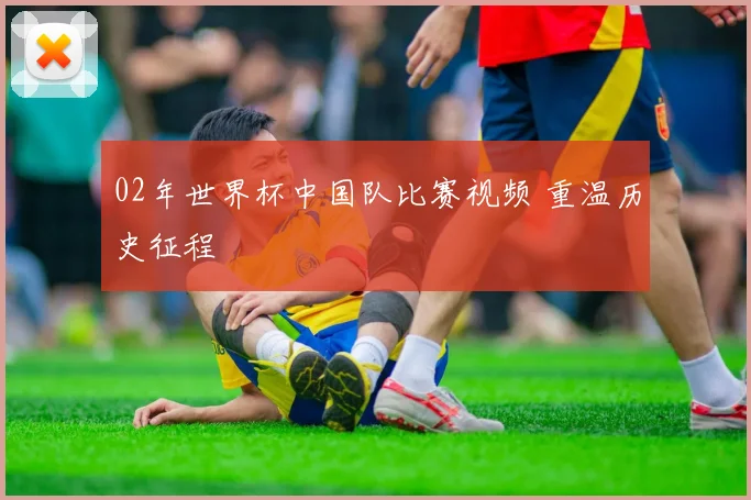 02年世界杯中国队比赛视频 重温历史征程