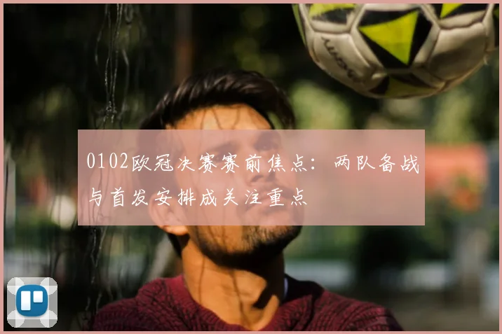0102欧冠决赛赛前焦点：两队备战与首发安排成关注重点