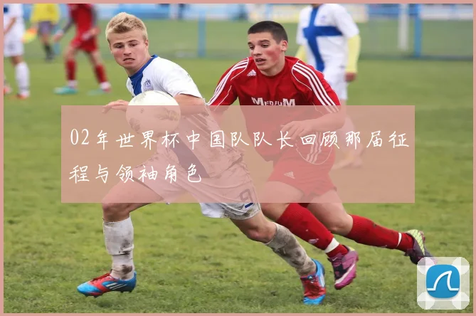 02年世界杯中国队队长回顾那届征程与领袖角色