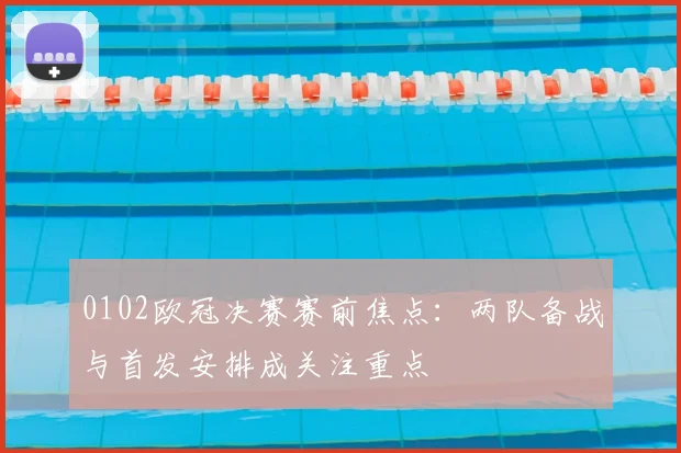 0102欧冠决赛赛前焦点:两队备战与首发安排成关注重点