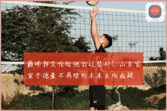 巅峰郭艾伦给他打过替补！山东官宣于德豪不再续约未来去向成疑