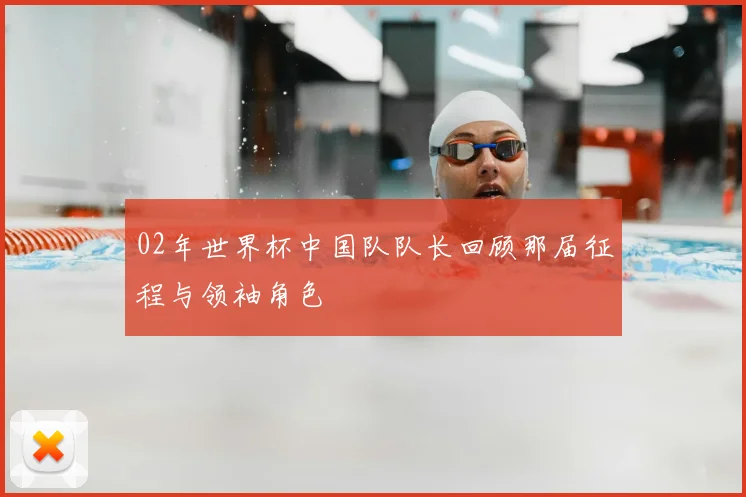02年世界杯中国队队长回顾那届征程与领袖角色